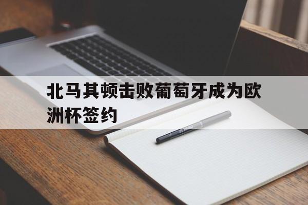 九游娱乐官方-北马其顿击败葡萄牙成为欧洲杯签约了吗
